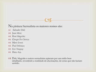 
Na pintura Surrealista os maiores nomes são:
    Salvador Dali;
   Juan Miró;
   René Magritte;
   Giorgio De Chirico;
   Marx Ernst;
   Paul Delvaux;
   Ives Tanguy;
   Hans Arp.

 Dali, Magritte e outros surrealistas optaram por um estilo bem
    detalhado, revestindo a realidade de alucinações, de cenas que não faziam
    sentido.
 