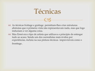 Técnicas
                          
 As técnicas frottage e grattage permitiam-lhes criar estruturas
  abstratas que à primeira vista não representavam nada, mas que logo
  induziam a ver alguma coisa.
 Max Ernst era o tipo de artista que utilizava o princípio de entregar
  tudo ao acaso. Sendo um dos surrealistas mais ávidos por
  experiências, incluiu na sua pintura técnicas imprevisíveis como o
   fronttage.
 