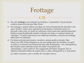 Frottage
                             
 Na arte, frottage é um método surrealista e "automático" de produção
  criativa desenvolvido por Max Ernst.
 No frottage o artista utiliza um lápis ou outra ferramenta de desenho e faz
  uma "fricção" sobre uma superfície texturizada. O desenho pode ser
  deixado como está, ou pode ser utilizado como base para aperfeiçoamento.
  Embora superficialmente similar à fricção em latão e a outras formas de
  "esfregar", visando reproduzir um objeto já existente, a técnica do frottage
  difere por ser aleatória.
 Foi desenvolvida pelo pintor, escultor e artista gráfico alemão, Max
  Ernst, em 1925. Ernst inspirou-se em um antigo piso de madeira, no qual
  os grãos e as marcas nas tábuas haviam sido acentuados - em consequência
  dos muitos anos sofrendo ações do atrito. Os padrões da
  "granulação", como motivos, lhe sugeriram estranhas imagens. Ele os
  registou deitando folhas de papel sobre o chão, esfregando-as e marcando-
  as, sobre a textura, com o auxílio de um lápis macio.
 