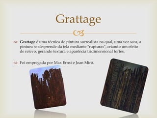 Grattage
                          
 Grattage é uma técnica de pintura surrealista na qual, uma vez seca, a
  pintura se desprende da tela mediante "rupturas", criando um efeito
  de relevo, gerando textura e aparência tridimensional fortes.

 Foi empregada por Max Ernst e Joan Miró.
 