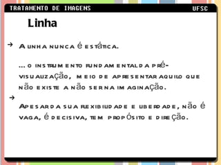 A linha nunca é estática.  É o instrumento fundamental da pré-visualização,  meio de apresentar aquilo que não existe a não ser na imaginação. Apesar da sua flexibilidade e liberdade, não é vaga, é decisiva, tem propósito e direção. Linha 