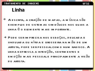 A escrita, a criação de mapas, a música são exemplos de sistemas simbólicos nos quais a linha é o elemento mais importante. Pode ser imprecisa nos esboços, delicada e ondulada ou nítida e grosseira na mão de um artista, pode ser pessoal como num rabisco. A linha expressa a intenção, sentimentos e emoção mais pessoal e principalmente a visão do artista. Linha 