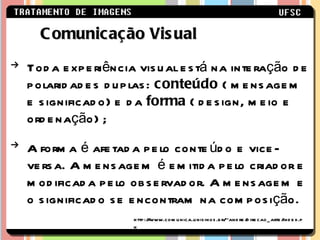 Toda experiência visual está na interação de polaridades duplas:  conteúdo  ( mensagem e significado) e da  forma  ( design, meio e ordenação) ;  A forma é afetada pelo conteúdo e vice-versa. A mensagem é emitida pelo criador e modificada pelo observador. A mensagem e o significado se encontram na composição.  Comunicação Visual http://www.comunica.unisinos.br/~andre/direcao_arte/index.ph 