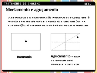 A estabilidade e harmonia são polaridades daquilo que é visualmente inesperado e daquilo que cria tensões na composição. Observamos isso campo visual retangular.  Nivelamento e aguçamento Aguçamento  – falta de nivelamento vertical e horizontal harmonia 