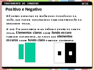 Positivo e Negativo Há outros exemplos de fenômenos psicofísicos da visão, que podem ser utilizados para compreensão da linguagem visual. O que é maior parece mais próximo dentro do campo visual.  Elementos claros  sobre  fundo escuro  parecem expandir-se, ao passo que  elementos escuros  sobre  fundo claro  parecem contrair-se.  
