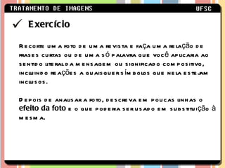 Recorte uma foto de uma revista e faça uma relação de frases curtas ou de uma só palavra que você aplicaria ao sentido literal da mensagem ou significado compositivo, incluindo reações a quaisquer símbolos que nela estejam inclusos. Depois de analisar a foto, descreva em poucas linhas o  efeito da foto  e o que poderia ser usado em substituição à mesma. Exercício 