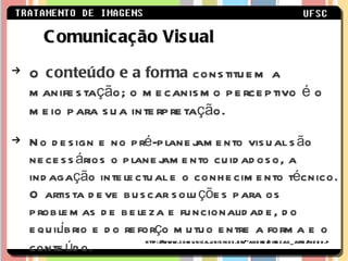 O  conteúdo e a forma  constituem a manifestação; o mecanismo perceptivo é o meio para sua interpretação. No design e no pré-planejamento visual são necessários o planejamento cuidadoso, a indagação intelectual e o conhecimento técnico. O artista deve buscar soluções para os problemas de beleza e funcionalidade, do equilíbrio e do reforço mutuo entre a forma e o conteúdo.   Comunicação Visual http://www.comunica.unisinos.br/~andre/direcao_arte/index.ph 
