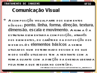 A composição visual parte dos elementos básicos:  ponto, linha, forma, direção, textura, dimensão, escala e movimento . A forma é a estrutura elementar da composição, através dos elementos, do caráter e da disposição dos mesmos.Os  elementos básicos  a serem utilizados num determinado design e de que modo serão utilizados tem a ver tanto com a forma quanto com a direção da energia liberada pela forma que resulta no conteúdo.   Comunicação Visual http://www.comunica.unisinos.br/~andre/direcao_arte/index.ph 