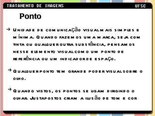 Unidade de comunicação visual mais simples e mínima. Quando fazemos uma marca, seja com tinta ou qualquer outra substância, pensamos nesse elemento visual como um ponto de referência ou um indicador de espaço. Qualquer ponto tem grande poder visual sobre o olho. Quando vistos, os pontos se ligam dirigindo o olhar. Justapostos criam a ilusão de tom e cor Ponto 