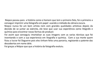 Niepce passou para a história como o homem que tem a primeira foto, foi o primeiro a
conseguir imprimir uma fotografia em papel usando o método da câmara escura.
Niepce nunca foi um bom artista nem com grandes qualidades artísticas depois da
decisão de se juntar ao exército, ele teve que usar sua experiência como litógrafo e
químico para encontrar novas formas de produzir.
Foi assim que conseguiu imortalizar as suas imagens com as varias técnicas que foi
inventando e com a sua experiencia em litografia e química. Com a sua morte quem
ficou a lucrar foi Daguerre pois eles tinham feito uma parceria, registando a patente das
descobertas em nome dele.
Foi graças a Niépce que que a história da fotografia evoluiu.
 