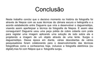 Conclusão
Neste trabalho conclui que o decisivo momento na história da fotografia foi
através de Niepce com as suas técnicas da câmara escura e heliografia e o
acordo estabelecido entre Daguerre que viria a desenvolver o daguerreótipo,
visando assim aperfeiçoar a técnica da fotografia de Niepce. E assim eles
conseguiram! Daguerre usou uma peça polida de cobre coberta com prata
para registar uma imagem aplicando uma solução de iodo sobre ela e
projetando a imagem de um objeto através de uma lente. Surgia o
daguerreótipo. Dessa época em diante, várias descobertas de vários
pesquisadores foram colaborando para o desenvolvimento das técnicas
fotográficas como a conhecemos hoje, inclusive a fotografia eletrônica (ou
digital),mas foi com Niépce que a fotografia surgiu.
 