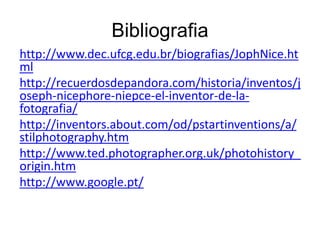 Bibliografia
http://www.dec.ufcg.edu.br/biografias/JophNice.ht
ml
http://recuerdosdepandora.com/historia/inventos/j
oseph-nicephore-niepce-el-inventor-de-la-
fotografia/
http://inventors.about.com/od/pstartinventions/a/
stilphotography.htm
http://www.ted.photographer.org.uk/photohistory_
origin.htm
http://www.google.pt/
 
