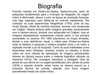 Biografia
Francês nascido em Chalon-sur-Saône, Saône-et-Loire, autor de
pesquisas fundamentais para a invenção da fotografia. De origem
nobre e afortunada, deixou o país na época da revolução francesa,
mas logo regressou para alistar-se no exército napoleônico. Ele
começou as suas experiencias fotográficas (1793), junto do seu
irmão Claude, oficial da marinha francesa, durante uma temporada
em Cagliari. Niepce tentava obter imagens gravadas quimicamente
com a câmara escura, durante uma temporada em Cagliari, mas as
imagens desapareciam rapidamente criando assim a sua primeira
curiosidade no assunto. Em 1805 abandonou as forças armadas,
devido a uma deficiência visual, e voltou para Chalon-sur-Saône
onde se dedicou à pesquisa e realizou projetos como o do motor a
explosão movido a pó de licopódio. Como as suas habilidades como
desenhista eram limitadas, resolveu investir no estudou a fundo
sobre um novo método de reprodução de imagens permanentes
através da câmara escura sobre o material litográfico utilizado na
imprensa (1813). Ele conseguiu reproduzir a paisagem vista da
janela de sua oficina em um papel sensibilizado com cloreto de prata
(1816) e exposto durante várias horas na câmara escura ou a
chamada técnica de pinhole, obtendo uma fraca imagem
parcialmente fixada com ácido nítrico.
 
