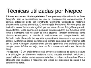 Técnicas utilizadas por Niepce
Câmara escura ou técnica pinhole - É um processo alternativo de se fazer
fotografia sem a necessidade do uso de equipamentos convencionais. A
câmara artesanal pode ser construída facilmente utilizando-se materiais
simples e de poucos elementos. O nome inglês Pinhole ou Pin-Hole pode ser
traduzido como “buraco de agulha” por ser uma câmara fotográfica que não
possui lentes, tendo apenas um pequeno furo (de agulha) que funciona como
lente e diafragma fixo no lugar de uma objetiva. Também conhecida como
câmara estenopeica, a pinhole é basicamente um compartimento todo
fechado onde não existe luz, ou seja, uma câmara escura com um pequeno
orifício. A diferença básica da fotografia pinhole para uma convencional está
em na ótica. A imagem produzida em pinhole apresenta uma profundidade de
campo quase infinita, ou seja, tem um foco suave em todos os planos da
cena.
 Heliografia - É um procedimento que envolve a utilização da câmara escura
e a utilização de diferentes materiais como suporte sensível, incluindo o
papel, vidro ou vários metais como o estanho , o cobre , entre outros. Para a
obtenção das imagens é requerido um tempo de exposição da placa à luz
durante oito horas.
 