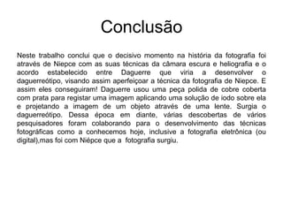 Conclusão
Neste trabalho conclui que o decisivo momento na história da fotografia foi
através de Niepce com as suas técnicas da câmara escura e heliografia e o
acordo estabelecido entre Daguerre que viria a desenvolver o
daguerreótipo, visando assim aperfeiçoar a técnica da fotografia de Niepce. E
assim eles conseguiram! Daguerre usou uma peça polida de cobre coberta
com prata para registar uma imagem aplicando uma solução de iodo sobre ela
e projetando a imagem de um objeto através de uma lente. Surgia o
daguerreótipo. Dessa época em diante, várias descobertas de vários
pesquisadores foram colaborando para o desenvolvimento das técnicas
fotográficas como a conhecemos hoje, inclusive a fotografia eletrônica (ou
digital),mas foi com Niépce que a fotografia surgiu.
 