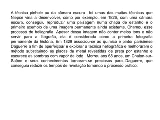 A técnica pinhole ou da câmara escura foi umas das muitas técnicas que
Niepce viria a desenvolver, como por exemplo, em 1826, com uma câmara
escura, conseguiu reproduzir uma paisagem numa chapa de estanho e o
primeiro exemplo de uma imagem permanente ainda existente. Chamou esse
processo de heliografia. Apesar dessa imagem não conter meios tons e não
servir para a litografia, ela é considerada como a primeira fotografia
permanente da história. Em 1829 associou-se ao químico e pintor parisiense
Daguerre a fim de aperfeiçoar e explorar a técnica heliográfica e melhoraram o
método substituindo as placas de metal revestidas de prata por estanho e
escurece as sombras com vapor de iodo . Morreu aos 68 anos, em Chalon-sur-
Saône e seus conhecimentos tornaram-se preciosos para Daguerre, que
conseguiu reduzir os tempos de revelação tornando o processo prático.
 