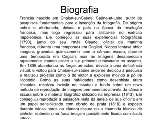 Biografia
Francês nascido em Chalon-sur-Saône, Saône-et-Loire, autor de
pesquisas fundamentais para a invenção da fotografia. De origem
nobre e afortunada, deixou o país na época da revolução
francesa, mas logo regressou para alistar-se no exército
napoleônico. Ele começou as suas experiencias fotográficas
(1793), junto do seu irmão Claude, oficial da marinha
francesa, durante uma temporada em Cagliari. Niepce tentava obter
imagens gravadas quimicamente com a câmara escura, durante
uma temporada em Cagliari, mas as imagens desapareciam
rapidamente criando assim a sua primeira curiosidade no assunto.
Em 1805 abandonou as forças armadas, devido a uma deficiência
visual, e voltou para Chalon-sur-Saône onde se dedicou à pesquisa
e realizou projetos como o do motor a explosão movido a pó de
licopódio. Como as suas habilidades como desenhista eram
limitadas, resolveu investir no estudou a fundo sobre um novo
método de reprodução de imagens permanentes através da câmara
escura sobre o material litográfico utilizado na imprensa (1813). Ele
conseguiu reproduzir a paisagem vista da janela de sua oficina em
um papel sensibilizado com cloreto de prata (1816) e exposto
durante várias horas na câmara escura ou a chamada técnica de
pinhole, obtendo uma fraca imagem parcialmente fixada com ácido
 