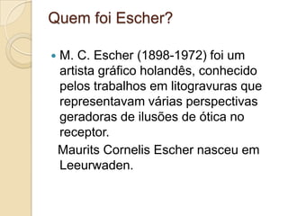 Quem foi Escher?

   M. C. Escher (1898-1972) foi um
    artista gráfico holandês, conhecido
    pelos trabalhos em litogravuras que
    representavam várias perspectivas
    geradoras de ilusões de ótica no
    receptor.
    Maurits Cornelis Escher nasceu em
    Leeurwaden.
 