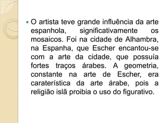    O artista teve grande influência da arte
    espanhola,       significativamente      os
    mosaicos. Foi na cidade de Alhambra,
    na Espanha, que Escher encantou-se
    com a arte da cidade, que possuía
    fortes traços árabes. A geometria,
    constante na arte de Escher, era
    caraterística da arte árabe, pois a
    religião islã proibia o uso do figurativo.
 