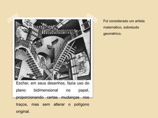 Foi considerado um artista
                                          matemático, sobretudo
                                          geométrico.




Escher, em seus desenhos, fazia uso do
plano       bidimensional   no   papel,
proporcionando certas mudanças nos
traços, mas sem alterar o polígono
original.
 