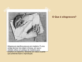 O Que é xilogravura?




Xilogravura significa gravura em madeira. É uma
antiga técnica, de origem chinesa, em que o
artesão utiliza um pedaço de madeira para
entalhar um desenho, deixando em relevo a parte
que pretende fazer a reprodução.
 