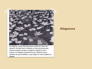 Xilogravura




Em seguida, utiliza tinta para pintar a parte em relevo do
desenho. Na fase final, é utilizado um tipo de prensa para
exercer pressão e revelar a imagem no papel ou outro
suporte. Um detalhe importante é que o desenho sai ao
contrário do que foi talhado, o que exige um maior trabalho ao
artesão
 