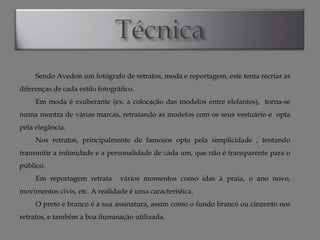 Sendo Avedon um fotógrafo de retratos, moda e reportagem, este tenta recriar as
diferenças de cada estilo fotográfico.
Em moda é exuberante (ex: a colocação das modelos entre elefantes), torna-se
numa montra de várias marcas, retratando as modelos com os seus vestuário e opta
pela elegância.
Nos retratos, principalmente de famosos opta pela simplicidade , tentando
transmitir a intimidade e a personalidade de cada um, que não é transparente para o
público.
Em reportagem retrata

vários momentos como idas à praia, o ano novo,

movimentos civis, etc. A realidade é uma característica.

O preto e branco é a sua assinatura, assim como o fundo branco ou cinzento nos
retratos, e também a boa iluminação utilizada.

 