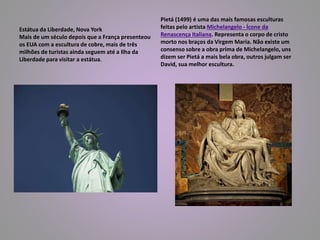 Estátua da Liberdade, Nova York 
Mais de um século depois que a França presenteou 
os EUA com a escultura de cobre, mais de três 
milhões de turistas ainda seguem até a Ilha da 
Liberdade para visitar a estátua. 
Pietá (1499) é uma das mais famosas esculturas 
feitas pelo artista Michelangelo - Ícone da 
Renascença Italiana. Representa o corpo de cristo 
morto nos braços da Virgem Maria. Não existe um 
consenso sobre a obra prima de Michelangelo, uns 
dizem ser Pietá a mais bela obra, outros julgam ser 
David, sua melhor escultura. 
 