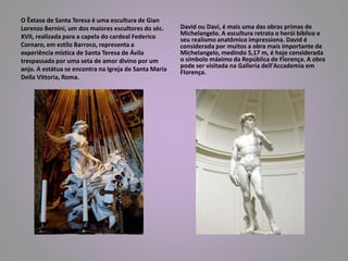O Êxtase de Santa Teresa é uma escultura de Gian 
Lorenzo Bernini, um dos maiores escultores do séc. 
XVII, realizada para a capela do cardeal Federico 
Cornaro, em estílo Barroco, representa a 
experiência mística de Santa Teresa de Ávila 
trespassada por uma seta de amor divino por um 
anjo. A estátua se encontra na Igreja de Santa Maria 
Della Vittoria, Roma. 
David ou Davi, é mais uma das obras primas de 
Michelangelo. A escultura retrata o herói bíblico e 
seu realismo anatômico impressiona. David é 
considerada por muitos a obra mais importante de 
Michelangelo, medindo 5,17 m, é hoje considerada 
o símbolo máximo da República de Florença. A obra 
pode ser visitada na Galleria dell'Accademia em 
Florença. 
 