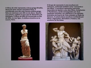 A Vênus de milo representa a deusa grega Afrodite, 
deusa do amor sexual e da beleza física. É 
considerada uma das mais famosa estátua grega, 
feita em mármore com 203 cm de altura. Quanto 
sua autoria, supõem-se que seja de Alexandros de 
Antióquia. A Vênus de Milo foi encontrada na ilha 
de Milo, no mar Egeu. A estátua encontra-se no 
Louvre, Paris. 
O Grupo de Laocoonte é uma escultura em 
mármore, conhecida também como 'Laocoonte e 
seu filhos'. A escultura representa Laocconte 
(sacerdote de Apolo) e seus dois filhos, Antiphantes 
e Thymbraeus, sendo estrangulados por duas 
serpentes marinhas, em referência a um episódio 
dramático da Guerra de Tróia relatado na Ilíada de 
Homero. A autoria dessa escultura é atribuida por 
Plinio a Agesandro, Atenodoro e Polidoro, três 
escultores da ilha Rodes. 
 