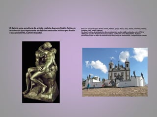 O Beijo é uma escultura do artista realista Auguste Rodin, feita em 
mármore e que representa os delírios amorosos vividos por Rodin 
e sua assistente, Camille Claudel. 
Foto: Da esquerda para direita: Amós, Abdias, jonas, Baruc, Isias, Daniel, Jeremias, Oséias, 
Ezequiel, Joel, Habuc e Naum. 
Os doze Profetas de aleijadinho são esculturas em pedra sabão realizadas entre 1795 a 
1805 pelo escultor Antônio Francisco Lisboa, conhecido como Aleijadinho. As doze 
esculturas ficam no Adro do Santuário do Bom Jesus de Matosinhos, Congonhas do Campo. 
 