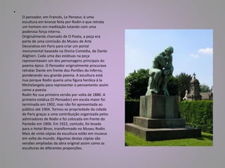 • 
O pensador, em Francês, Le Penseur, é uma 
escultura em bronze feita por Rodin e que retrata 
um homem em meditação lutando com uma 
poderosa força interna. 
Originalmente chamado de O Poeta, a peça era 
parte de uma comissão do Museu de Arte 
Decorativa em Paris para criar um portal 
monumental baseada na Divina Comédia, de Dante 
Alighieri. Cada uma das estátuas na peça 
representavam um dos personagens principais do 
poema épico. O Pensador originalmente procurava 
retratar Dante em frente dos Portões do Inferno, 
ponderando seu grande poema. A escultura está 
nua porque Rodin queria uma figura heróica à la 
Michelangelo para representar o pensamento assim 
como a poesia. 
Rodin fez sua primeira versão por volta de 1880. A 
primeira estátua (O Pensador) em escala maior foi 
terminada em 1902, mas não foi apresentada ao 
público até 1904. Tornou-se propriedade da cidade 
de Paris graças a uma contribuição organizada pelos 
admiradores de Rodin e foi colocada em frente do 
Panteão em 1906. Em 1922, contudo, foi levada 
para o Hotel Biron, transformado no Museu Rodin. 
Mais de vinte cópias da escultura estão em museus 
em volta do mundo. Algumas destas cópias são 
versões ampliadas da obra original assim como as 
esculturas de diferentes proporções. 
 
