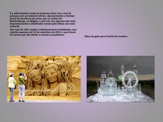 É a velha história: todos já tentamos fazer isso, mas há 
pessoas com um talento infinito. Apresentamos o festival 
anual de esculturas de areia, que se realiza em 
Blankenberge, na Bélgica, e que nos traz algumas das mais 
impressionantes e detalhadas construções feitas com este 
material. 
São mais de 150 criações cuidadosamente trabalhadas, que 
estarão expostas até 15 de setembro de 2013, e que focam 
em temas que vão desde o cinema à arquitetura. 
Obra em gelo para Festival de Londres 
 