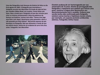 Uma das fotografias mais famosas da história foi feita no dia 
8 de agosto de 1969. A fotografia que imortalizou o 
fotógrafo escocês Iain Macmillan foi tirada do lado de fora 
dos estúdios Abbey Road, em Londres. Foram feitas seis 
fotos. Reza a lenda que o fotógrafo só teve dez minutos para 
clicar os músicos atravessando a faixa de pedestres da 
famosa rua londrina. Lennon teria dito: “Vamos tirar logo 
essa foto e sair daqui, deveríamos estar gravando o disco e 
não posando pra fotos idiotas”. McCartney aparece de pés 
descalços na fotografia, fato que alimentou a lenda de que 
ele estaria morto, vítima de um acidente de carro três anos 
antes. Fotografia: Iain Macmillan 
Einstein acabara de ser homenageado por seu 
aniversário de 72 anos. Diante da perseguição dos 
fotógrafos e repórteres que pediam que fizesse uma 
pose, mostrou a língua para demonstrar seu 
descontentamento com o assédio. Embora essa 
versão tenha sido confirmada pelo fotógrafo, 
existem outras teorias e hipóteses menos críveis, 
por exemplo, um suposto protesto antibomba 
atômica. Fotografia: Arthur Sasse 
 