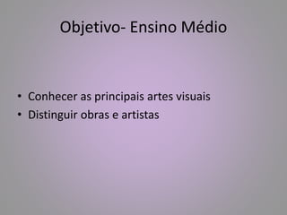 Objetivo- Ensino Médio 
• Conhecer as principais artes visuais 
• Distinguir obras e artistas 
 