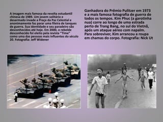 A imagem mais famosa da revolta estudantil 
chinesa de 1989. Um jovem solitário e 
desarmado invade a Praça da Paz Celestial e 
anonimamente faz parar uma fileira de tanques 
de guerra. Sua identidade e seu paradeiro são 
desconhecidos até hoje. Em 2000, o rebelde 
desconhecido foi eleito pela revista “Time” 
como uma das pessoas mais influentes do século 
20. Fotografia: Jeff Widener 
Ganhadora do Prêmio Pulitzer em 1973 
e a mais famosa fotografia de guerra de 
todos os tempos. Kim Phuc (a garotinha 
nua) corre ao longo de uma estrada 
perto de Trang Bang, no sul do Vietnã, 
após um ataque aéreo com napalm. 
Para sobreviver, Kim arrancou a roupa 
em chamas do corpo. Fotografia: Nick Ut 
 