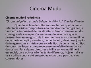 Cinema Mudo 
Cinema mudo é referência 
"O som aniquila a grande beleza do silêncio." Charles Chaplin 
Quando se fala de trilha sonora, temos que ter como 
referência vários compositores do mundo cinematográfico, e 
também é impossível deixar de citar o famoso cinema mudo 
como grande exemplo. O cinema mudo veio para que as 
pessoas tomassem gosto de ir ao cinema e assistir a um filme 
onde havia emoção, aventura, comédia, etc, ele é uma junção 
da imagem com a música que a cada tipo de cena muda o tipo 
de sonorização para que provocasse um efeito de mudança 
das cenas. Para alguns diretores a trilha sonora no filme é 
essencial, para outros não faz tanta diferença, hoje em dia se 
usa a trilha sonora até em propagandas para persuadir os 
consumidores. 
 