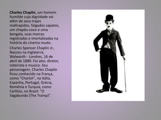 Charles Chaplin, um homem 
humilde cuja dignidade vai 
além de seus trajes 
maltrapidos, folgados sapatos, 
um chapéu-coco e uma 
bengala, suas marcas 
registradas e imortalizadas na 
história do cinema mudo. 
Charles Spencer Chaplin Jr., 
Nasceu na Inglaterra, 
Walworth - Londres, 16 de 
abril de 1889. Foi ator, diretor, 
roteirista e musico. Seu 
personagem, Charles Chaplin 
ficou conhecido na França, 
como "Charlot", na Itália, 
Espanha, Portugal, Grécia, 
Romênia e Turquia, como 
Carlitos, no Brasil: "O 
Vagabundo (The Tramp)". 
 