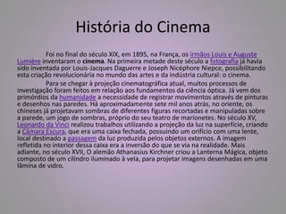 História do Cinema 
Foi no final do século XIX, em 1895, na França, os irmãos Louis e Auguste 
Lumière inventaram o cinema. Na primeira metade deste século a fotografia já havia 
sido inventada por Louis-Jacques Daguerre e Joseph Nicéphore Niepce, possibilitando 
esta criação revolucionária no mundo das artes e da indústria cultural: o cinema. 
Para se chegar à projeção cinematográfica atual, muitos processos de 
investigação foram feitos em relação aos fundamentos da ciência óptica. Já vem dos 
primórdios da humanidade a necessidade de registrar movimentos através de pinturas 
e desenhos nas paredes. Há aproximadamente sete mil anos atrás, no oriente, os 
chineses já projetavam sombras de diferentes figuras recortadas e manipuladas sobre 
a parede, um jogo de sombras, próprio do seu teatro de marionetes. No século XV, 
Leonardo da Vinci realizou trabalhos utilizando a projeção da luz na superfície, criando 
a Câmara Escura, que era uma caixa fechada, possuindo um orifício com uma lente, 
local destinado a passagem da luz produzida pelos objetos externos. A imagem 
refletida no interior dessa caixa era a inversão do que se via na realidade. Mais 
adiante, no século XVII, O alemão Athanasius Kirchner criou a Lanterna Mágica, objeto 
composto de um cilindro iluminado à vela, para projetar imagens desenhadas em uma 
lâmina de vidro. 
 