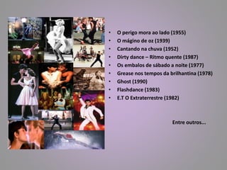 • O perigo mora ao lado (1955) 
• O mágino de oz (1939) 
• Cantando na chuva (1952) 
• Dirty dance – Ritmo quente (1987) 
• Os embalos de sábado a noite (1977) 
• Grease nos tempos da brilhantina (1978) 
• Ghost (1990) 
• Flashdance (1983) 
• E.T O Extraterrestre (1982) 
Entre outros... 
 
