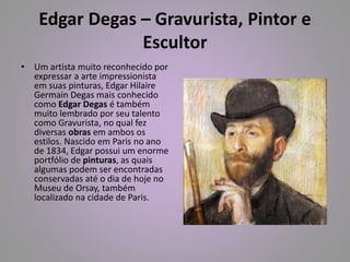 Edgar Degas – Gravurista, Pintor e 
Escultor 
• Um artista muito reconhecido por 
expressar a arte impressionista 
em suas pinturas, Edgar Hilaire 
Germain Degas mais conhecido 
como Edgar Degas é também 
muito lembrado por seu talento 
como Gravurista, no qual fez 
diversas obras em ambos os 
estilos. Nascido em Paris no ano 
de 1834, Edgar possui um enorme 
portfólio de pinturas, as quais 
algumas podem ser encontradas 
conservadas até o dia de hoje no 
Museu de Orsay, também 
localizado na cidade de Paris. 
 