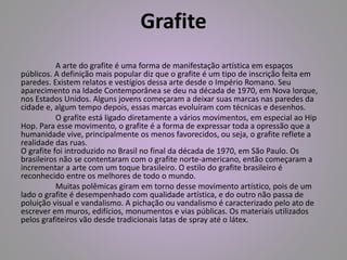 Grafite 
A arte do grafite é uma forma de manifestação artística em espaços 
públicos. A definição mais popular diz que o grafite é um tipo de inscrição feita em 
paredes. Existem relatos e vestígios dessa arte desde o Império Romano. Seu 
aparecimento na Idade Contemporânea se deu na década de 1970, em Nova Iorque, 
nos Estados Unidos. Alguns jovens começaram a deixar suas marcas nas paredes da 
cidade e, algum tempo depois, essas marcas evoluíram com técnicas e desenhos. 
O grafite está ligado diretamente a vários movimentos, em especial ao Hip 
Hop. Para esse movimento, o grafite é a forma de expressar toda a opressão que a 
humanidade vive, principalmente os menos favorecidos, ou seja, o grafite reflete a 
realidade das ruas. 
O grafite foi introduzido no Brasil no final da década de 1970, em São Paulo. Os 
brasileiros não se contentaram com o grafite norte-americano, então começaram a 
incrementar a arte com um toque brasileiro. O estilo do grafite brasileiro é 
reconhecido entre os melhores de todo o mundo. 
Muitas polêmicas giram em torno desse movimento artístico, pois de um 
lado o grafite é desempenhado com qualidade artística, e do outro não passa de 
poluição visual e vandalismo. A pichação ou vandalismo é caracterizado pelo ato de 
escrever em muros, edifícios, monumentos e vias públicas. Os materiais utilizados 
pelos grafiteiros vão desde tradicionais latas de spray até o látex. 
 