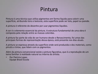 Pintura 
Pintura é uma técnica que utiliza pigmentos em forma líquida para colorir uma 
superfície, atribuindo tons e texturas, esta superfície pode ser tela, papel ou parede. 
A pintura é referente do desenho por usar pigmentos líquidos. 
A cor é o elemento essencial da pintura. A estrutura fundamental de uma obra é 
composta pela relação entre as massas coloridas. 
A pintura faz parte da vida do ser humano desde o Renascimento, foi umas das 
principais formas de representação dessa época, está presente nos dias atuais. 
A pintura se expressa através da superfície onde será produzida e dos materiais, como 
pincéis e tintas, que lidam com os pigmentos. 
Além da pintura convencional existe a pintura figurativa, que é a reprodução de um 
tema familiar à realidade natural ou interna do artista. 
• Por Patrícia Lopes 
Equipe Brasil Escola 
 