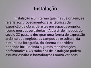 Instalação 
Instalação é um termo que, na sua origem, se 
referia aos procedimentos e às técnicas de 
exposição de obras de artes em espaços próprios 
(como museus ou galerias). A partir de meados do 
século XX passa a designar uma forma de expressão 
artística que engloba os campos da escultura, da 
pintura, da fotografia, do cinema e do vídeo 
podendo incluir ainda algumas manifestações 
performativas. Os trabalhos de instalação podem 
assumir escalas e formalizações muito variadas. 
 