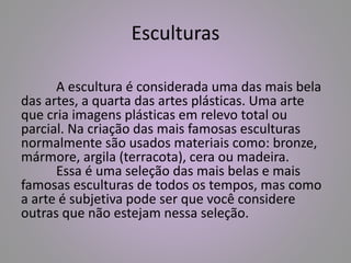 Esculturas 
A escultura é considerada uma das mais bela 
das artes, a quarta das artes plásticas. Uma arte 
que cria imagens plásticas em relevo total ou 
parcial. Na criação das mais famosas esculturas 
normalmente são usados materiais como: bronze, 
mármore, argila (terracota), cera ou madeira. 
Essa é uma seleção das mais belas e mais 
famosas esculturas de todos os tempos, mas como 
a arte é subjetiva pode ser que você considere 
outras que não estejam nessa seleção. 
 