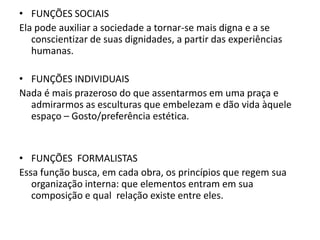 • FUNÇÕES SOCIAIS
Ela pode auxiliar a sociedade a tornar-se mais digna e a se
   conscientizar de suas dignidades, a partir das experiências
   humanas.

• FUNÇÕES INDIVIDUAIS
Nada é mais prazeroso do que assentarmos em uma praça e
  admirarmos as esculturas que embelezam e dão vida àquele
  espaço – Gosto/preferência estética.


• FUNÇÕES FORMALISTAS
Essa função busca, em cada obra, os princípios que regem sua
   organização interna: que elementos entram em sua
   composição e qual relação existe entre eles.
 