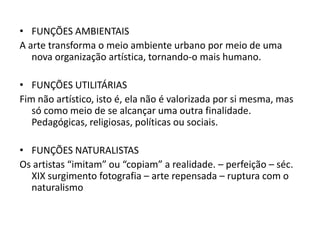 • FUNÇÕES AMBIENTAIS
A arte transforma o meio ambiente urbano por meio de uma
   nova organização artística, tornando-o mais humano.

• FUNÇÕES UTILITÁRIAS
Fim não artístico, isto é, ela não é valorizada por si mesma, mas
   só como meio de se alcançar uma outra finalidade.
   Pedagógicas, religiosas, políticas ou sociais.

• FUNÇÕES NATURALISTAS
Os artistas “imitam” ou “copiam” a realidade. – perfeição – séc.
  XIX surgimento fotografia – arte repensada – ruptura com o
  naturalismo
 