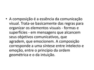 • A composição é a essência da comunicação
  visual. Trata-se basicamente das regras para
  organizar os elementos visuais - formas e
  superfícies - em mensagens que alcancem
  seus objetivos comunicativos, que
  agradem, que emocionem. A composição
  corresponde a uma síntese entre intelecto e
  emoção, entre o princípio da ordem
  geométrica e o da intuição.
 