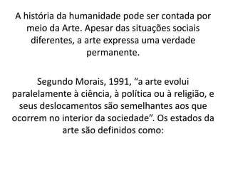 A história da humanidade pode ser contada por
   meio da Arte. Apesar das situações sociais
    diferentes, a arte expressa uma verdade
                  permanente.

      Segundo Morais, 1991, “a arte evolui
paralelamente à ciência, à política ou à religião, e
 seus deslocamentos são semelhantes aos que
ocorrem no interior da sociedade”. Os estados da
           arte são definidos como:
 