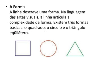 • A Forma
  A linha descreve uma forma. Na linguagem
  das artes visuais, a linha articula a
  complexidade da forma. Existem três formas
  básicas: o quadrado, o círculo e o triângulo
  eqüilátero.
 